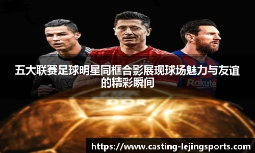 五大联赛足球明星同框合影展现球场魅力与友谊的精彩瞬间