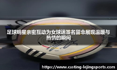 足球明星亲密互动为女球迷签名留念展现温暖与热情的瞬间